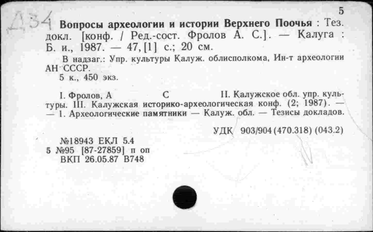 ﻿Вопросы археологии и истории Верхнего Поочья : Гез. докл. [конф. / Ред.-сост. Фролов А. С.]. — Калуга : Б. и., 1987. — 47, [1] с.; 20 см.
В надзаг.: Упр. культуры Калуж. облисполкома, Ин-т археологии АН СССР.
5 к., 450 экз.
I. Фролов, А	С	II. Калужское обл. упр. куль-
туры. III. Калужская историко-археологическая конф. (2; 1987). — — 1. Археологические памятники — Калуж. обл. — Тезисы докладов.
УДК 903/904(470.318) (043.2)
№18943 ЕКЛ 5.4
5 №95 [87-27859] п оп
ВКП 26.05.87 В748